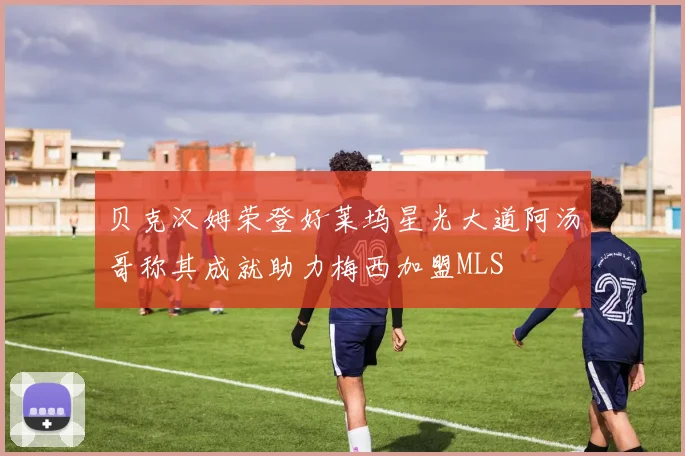 贝克汉姆荣登好莱坞星光大道阿汤哥称其成就助力梅西加盟MLS