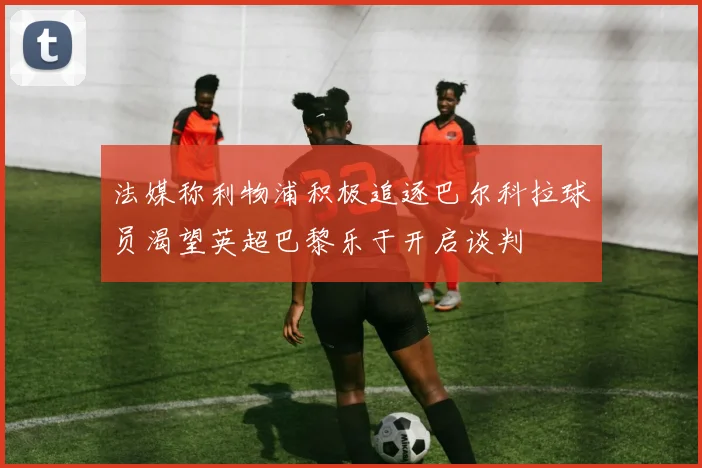 法媒称利物浦积极追逐巴尔科拉球员渴望英超巴黎乐于开启谈判