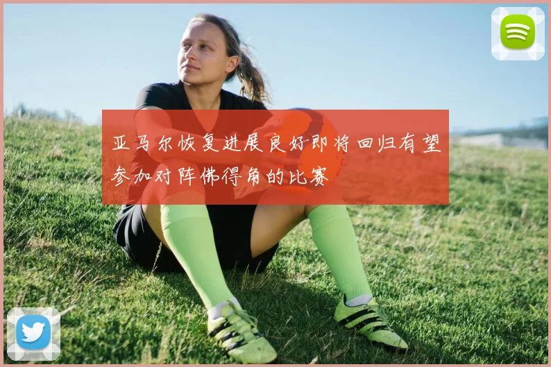 亚马尔恢复进展良好即将回归有望参加对阵佛得角的比赛
