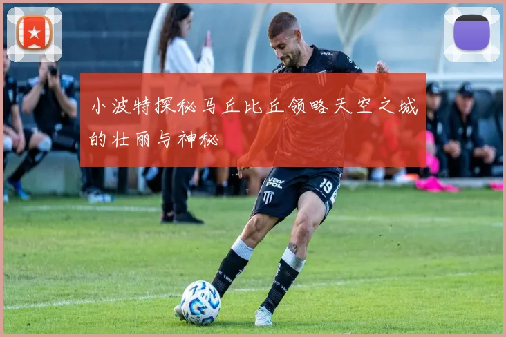 小波特探秘马丘比丘领略天空之城的壮丽与神秘