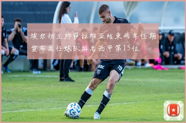 埃尔切主帅萨拉维亚结束两年任期宣布离任球队排名西甲第15位
