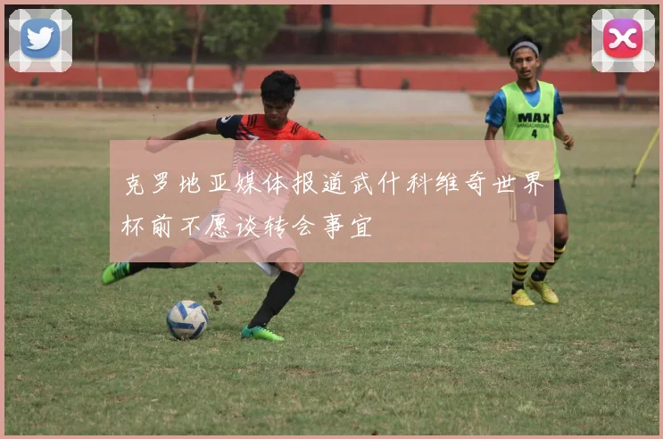 克罗地亚媒体报道武什科维奇世界杯前不愿谈转会事宜