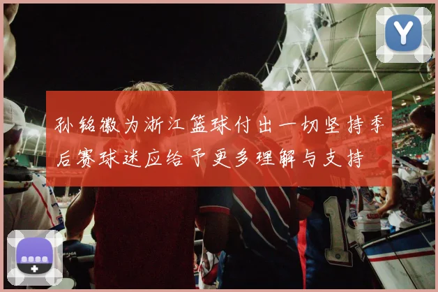 孙铭徽为浙江篮球付出一切坚持季后赛球迷应给予更多理解与支持