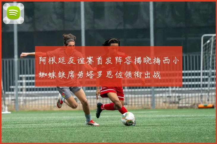 阿根廷友谊赛首发阵容揭晓梅西小蜘蛛缺席劳塔罗恩佐领衔出战