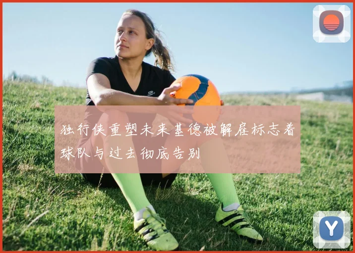 独行侠重塑未来基德被解雇标志着球队与过去彻底告别