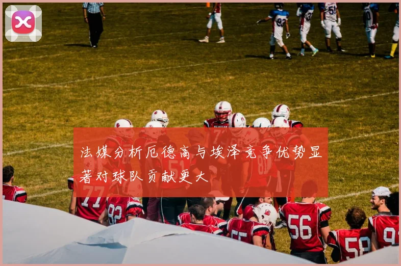 法媒分析厄德高与埃泽竞争优势显著对球队贡献更大