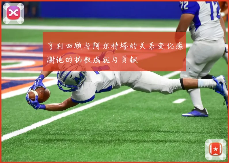 亨利回顾与阿尔特塔的关系变化感谢他的执教成就与贡献