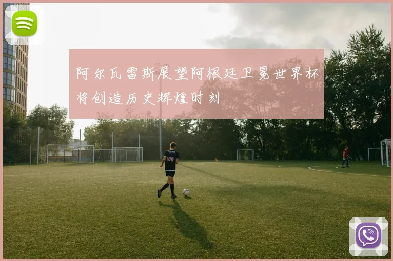 阿尔瓦雷斯展望阿根廷卫冕世界杯将创造历史辉煌时刻