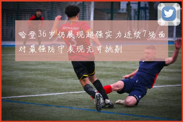 哈登36岁仍展现超强实力连续7场面对最强防守表现无可挑剔